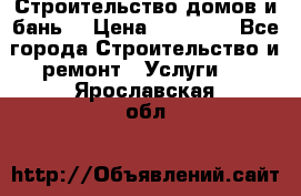 Строительство домов и бань  › Цена ­ 10 000 - Все города Строительство и ремонт » Услуги   . Ярославская обл.